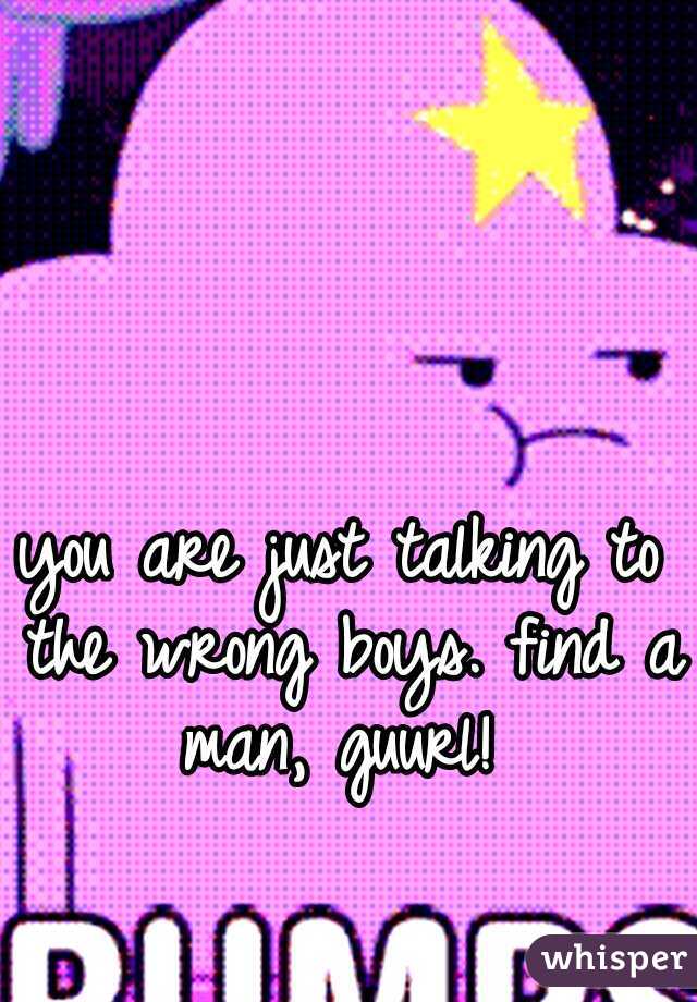you are just talking to the wrong boys. find a man, guurl! 