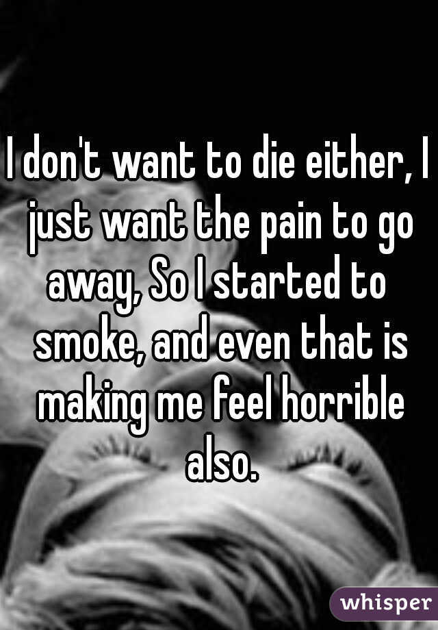 I don't want to die either, I just want the pain to go away, So I started to  smoke, and even that is making me feel horrible also.