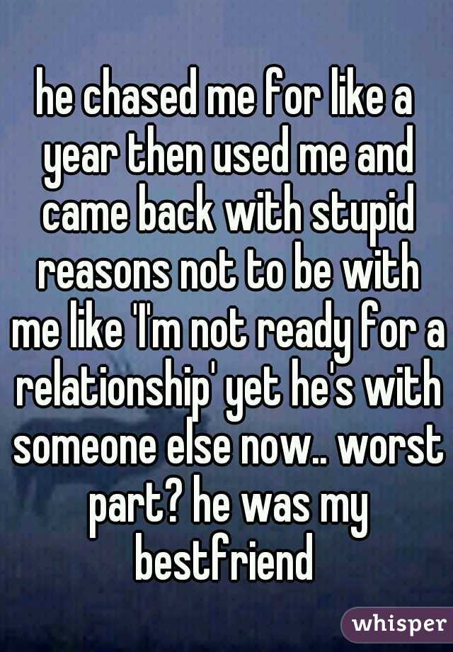 he chased me for like a year then used me and came back with stupid reasons not to be with me like 'I'm not ready for a relationship' yet he's with someone else now.. worst part? he was my bestfriend 