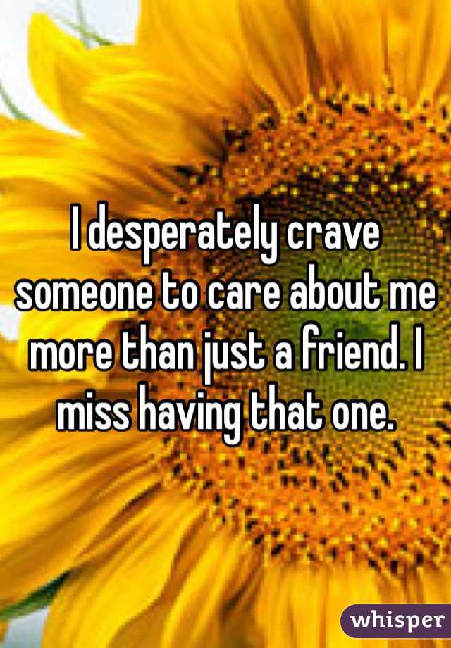 I desperately crave someone to care about me more than just a friend. I miss having that one.