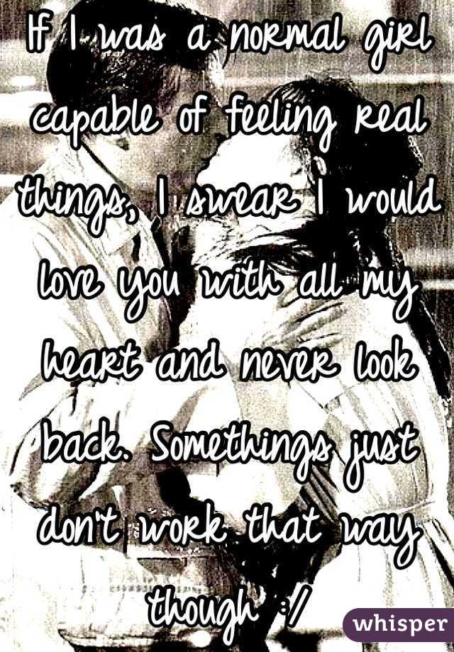 If I was a normal girl capable of feeling real things, I swear I would love you with all my heart and never look back. Somethings just don't work that way though :/ 