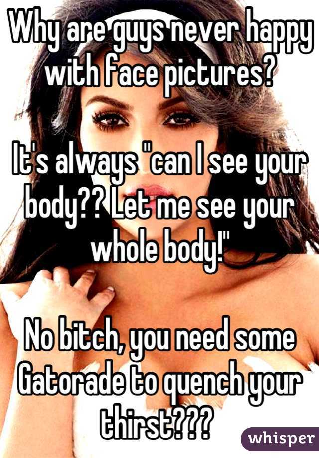 Why are guys never happy with face pictures? 

It's always "can I see your body?? Let me see your whole body!" 

No bitch, you need some Gatorade to quench your thirst??? 