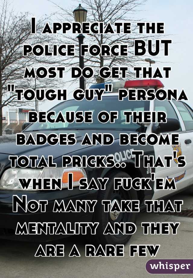 I appreciate the police force BUT most do get that "tough guy" persona because of their badges and become total pricks.. That's when I say fuck'em 
Not many take that mentality and they are a rare few