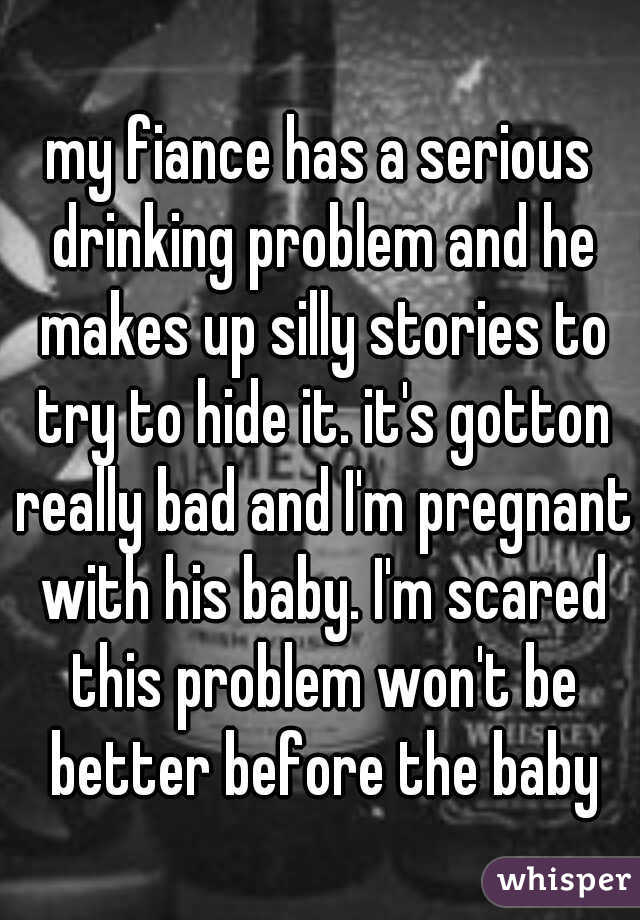 my fiance has a serious drinking problem and he makes up silly stories to try to hide it. it's gotton really bad and I'm pregnant with his baby. I'm scared this problem won't be better before the baby