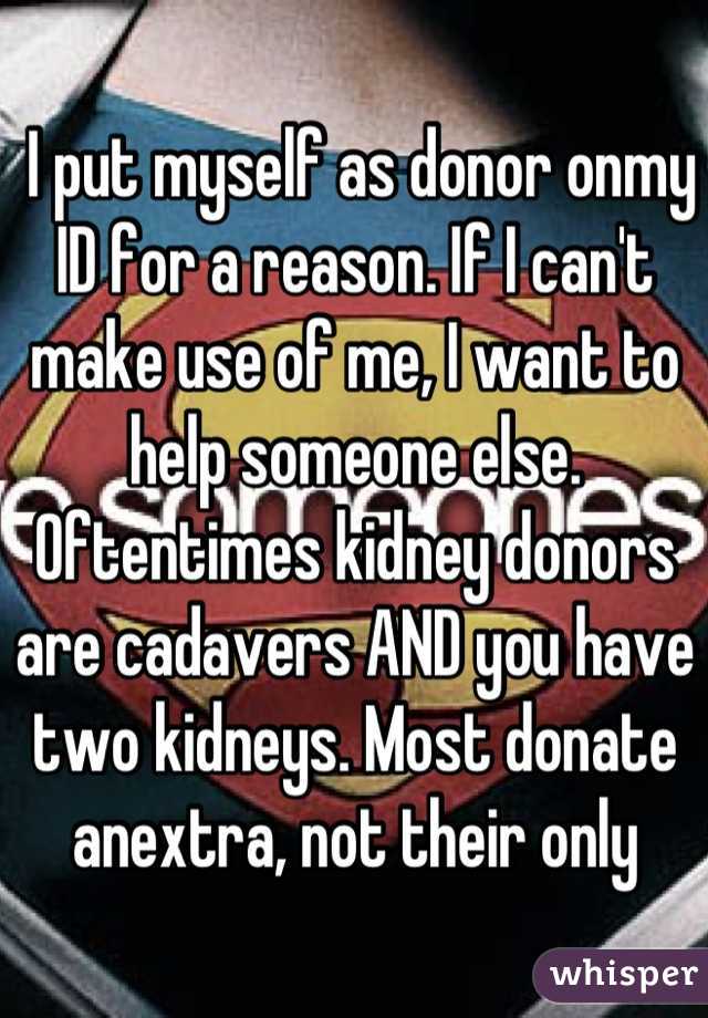  I put myself as donor onmy ID for a reason. If I can't make use of me, I want to help someone else. Oftentimes kidney donors are cadavers AND you have two kidneys. Most donate anextra, not their only