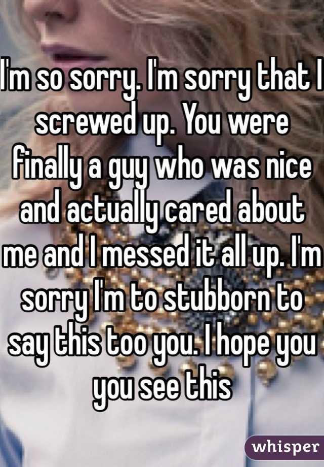 I'm so sorry. I'm sorry that I screwed up. You were finally a guy who was nice and actually cared about me and I messed it all up. I'm sorry I'm to stubborn to say this too you. I hope you you see this