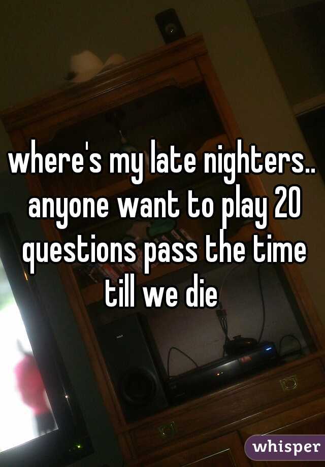 where's my late nighters.. anyone want to play 20 questions pass the time till we die 