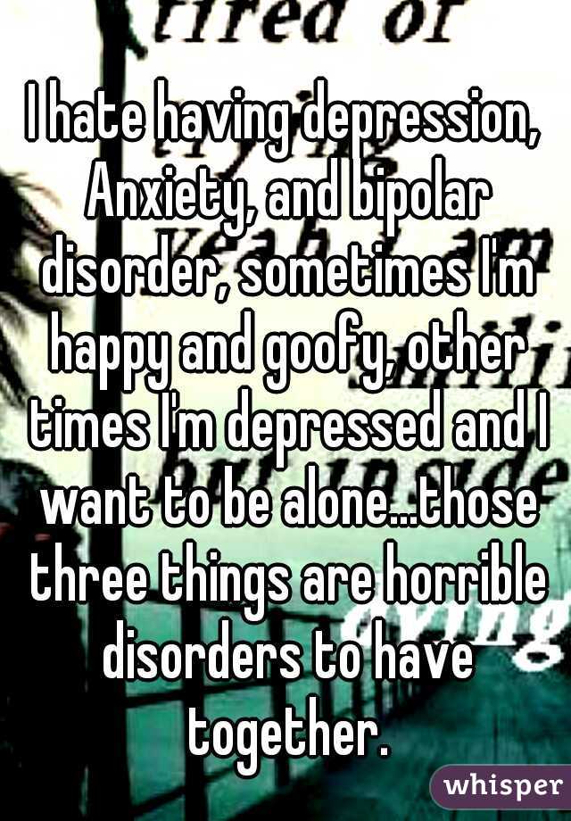 I hate having depression, Anxiety, and bipolar disorder, sometimes I'm happy and goofy, other times I'm depressed and I want to be alone...those three things are horrible disorders to have together.