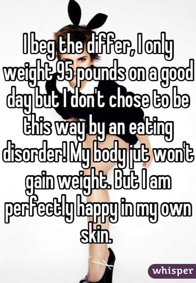 I beg the differ, I only weight 95 pounds on a good day but I don't chose to be this way by an eating disorder! My body jut won't gain weight. But I am perfectly happy in my own skin. 