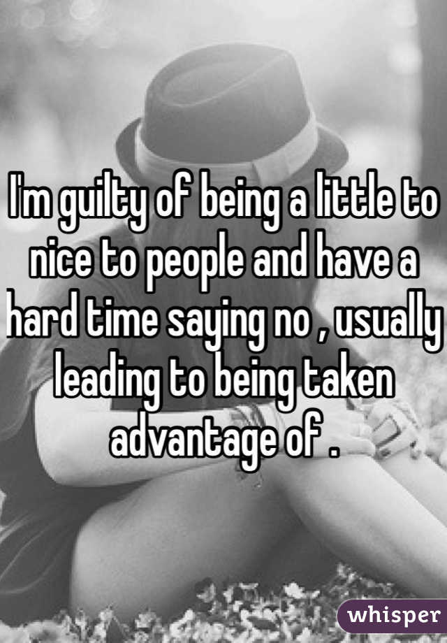 I'm guilty of being a little to nice to people and have a hard time saying no , usually leading to being taken advantage of . 