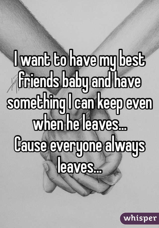 I want to have my best friends baby and have something I can keep even when he leaves...
Cause everyone always leaves...