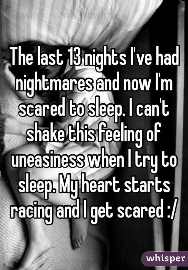 The last 13 nights I've had nightmares and now I'm scared to sleep. I can't shake this feeling of uneasiness when I try to sleep. My heart starts racing and I get scared :/ 
