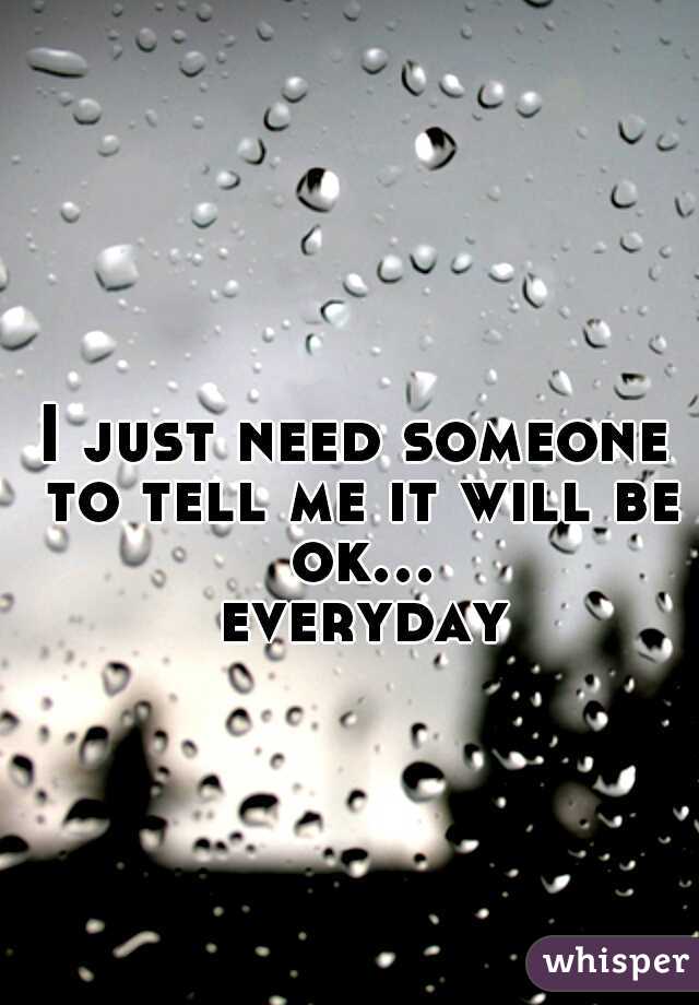 I just need someone to tell me it will be ok... everyday