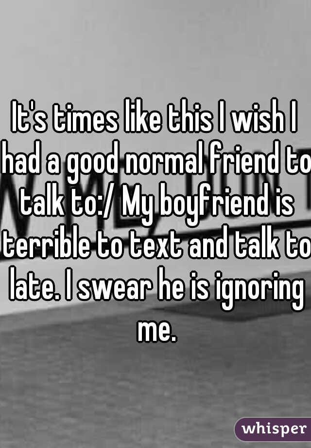 It's times like this I wish I had a good normal friend to talk to:/ My boyfriend is terrible to text and talk to late. I swear he is ignoring me.