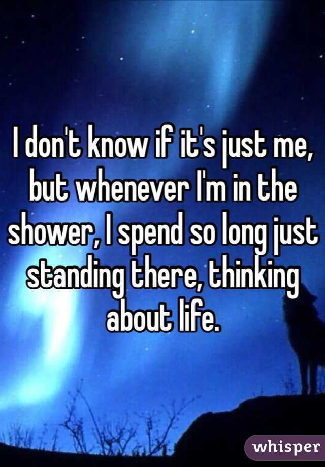 I don't know if it's just me, but whenever I'm in the shower, I spend so long just standing there, thinking about life.