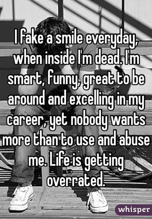 I fake a smile everyday, when inside I'm dead. I'm smart, funny, great to be around and excelling in my career, yet nobody wants more than to use and abuse me. Life is getting overrated. 