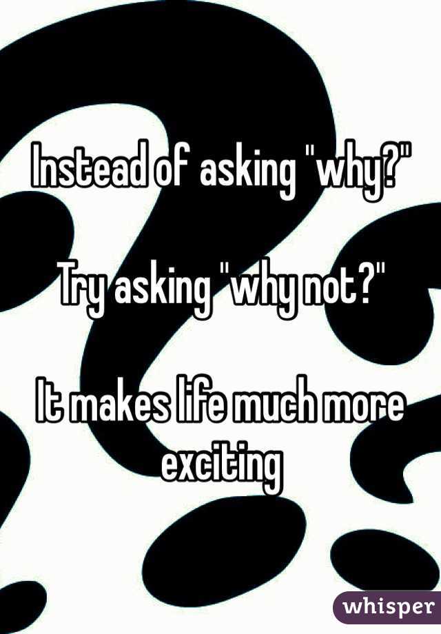 Instead of asking "why?"

Try asking "why not?"

It makes life much more exciting