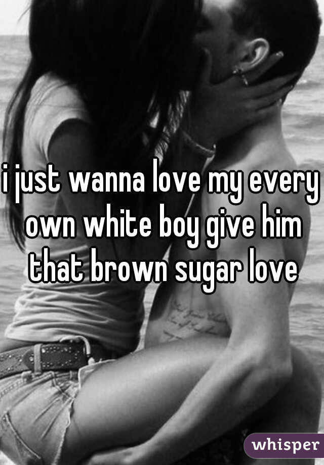 i just wanna love my every own white boy give him that brown sugar love