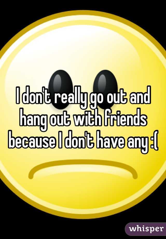 I don't really go out and hang out with friends because I don't have any :( 
