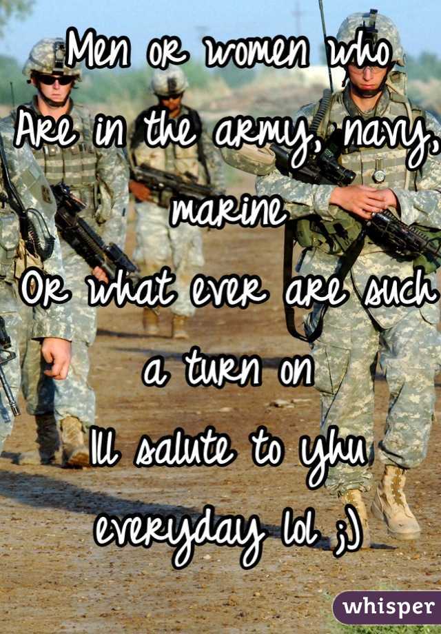 Men or women who
Are in the army, navy, marine
Or what ever are such a turn on
Ill salute to yhu everyday lol ;)