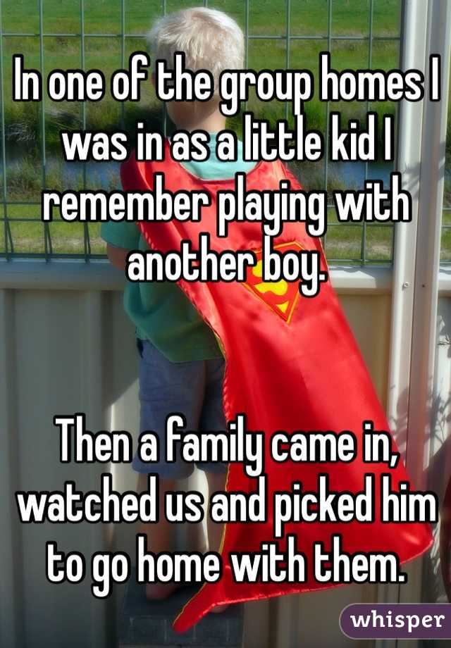 In one of the group homes I was in as a little kid I remember playing with another boy. 


Then a family came in, watched us and picked him to go home with them. 