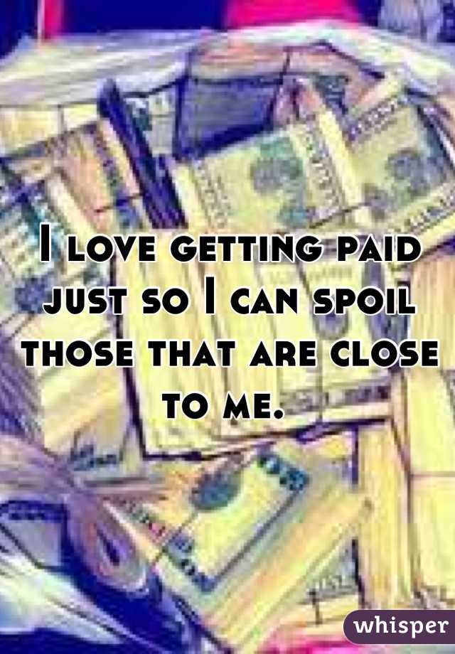 I love getting paid just so I can spoil those that are close to me. 