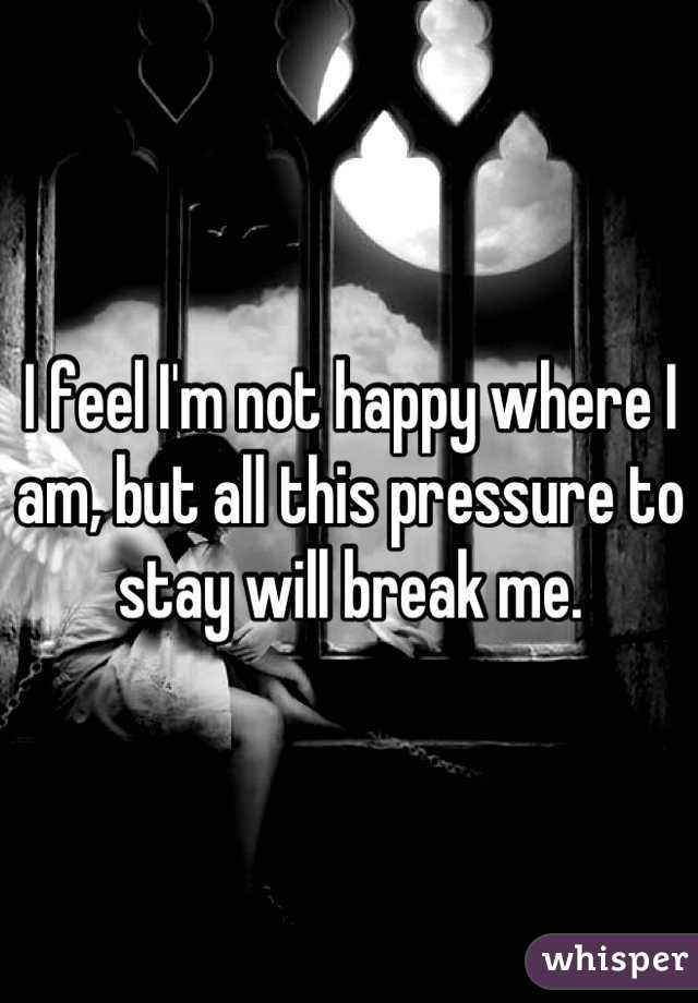 I feel I'm not happy where I am, but all this pressure to stay will break me.