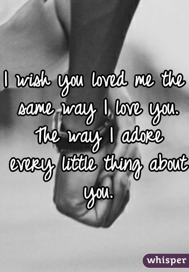 I wish you loved me the same way I love you. The way I adore every little thing about you.