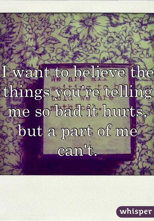 I want to believe the things you're telling me so bad it hurts, but a part of me can't. 
