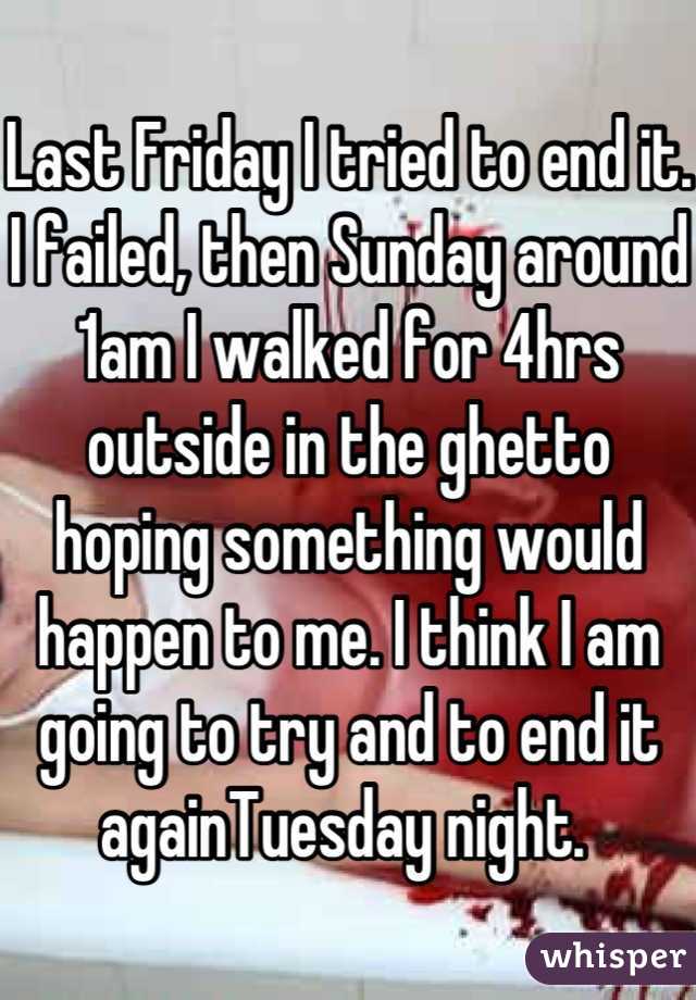 Last Friday I tried to end it. I failed, then Sunday around 1am I walked for 4hrs outside in the ghetto hoping something would happen to me. I think I am going to try and to end it againTuesday night. 