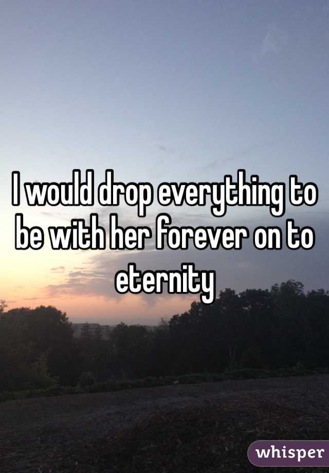 I would drop everything to be with her forever on to eternity