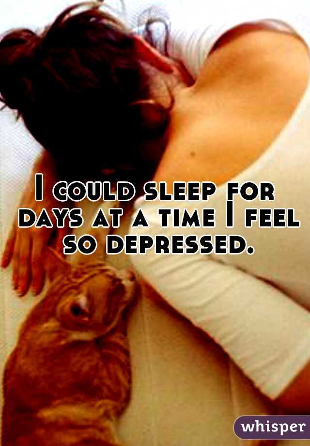 I could sleep for days at a time I feel so depressed.