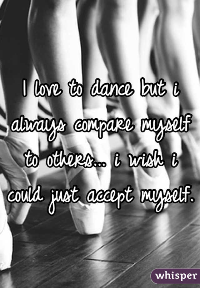 I love to dance but i always compare myself to others... i wish i could just accept myself.