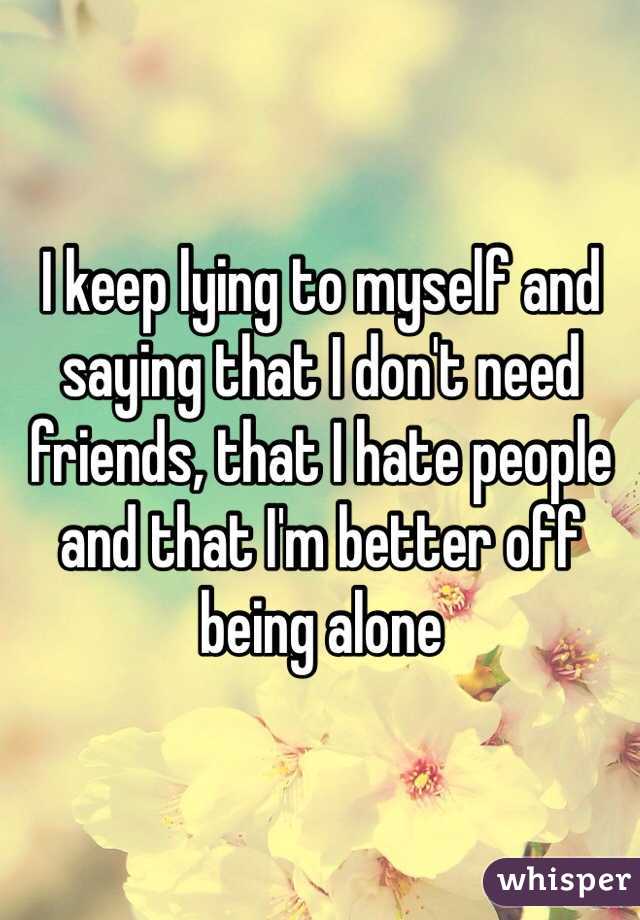 I keep lying to myself and saying that I don't need friends, that I hate people and that I'm better off being alone 