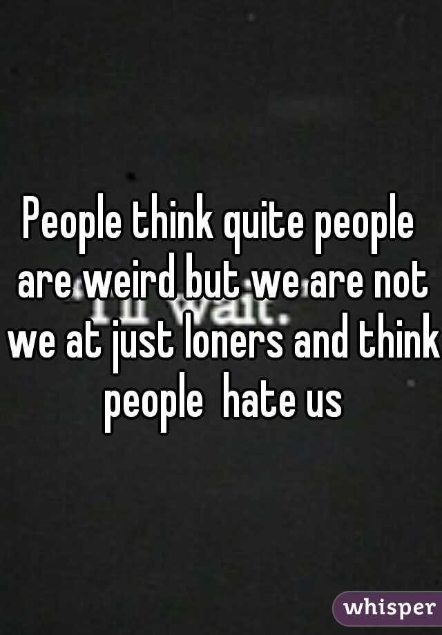People think quite people are weird but we are not we at just loners and think people  hate us