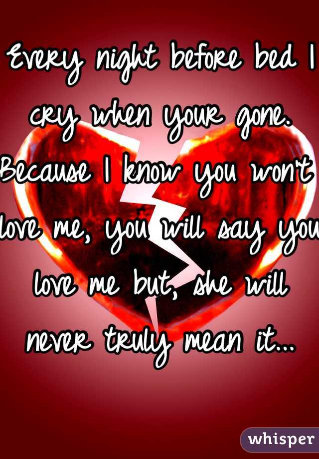 Every night before bed I cry when your gone. Because I know you won't love me, you will say you love me but, she will never truly mean it...
