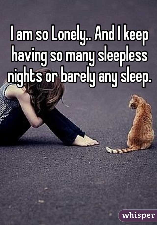 I am so Lonely.. And I keep having so many sleepless nights or barely any sleep. 