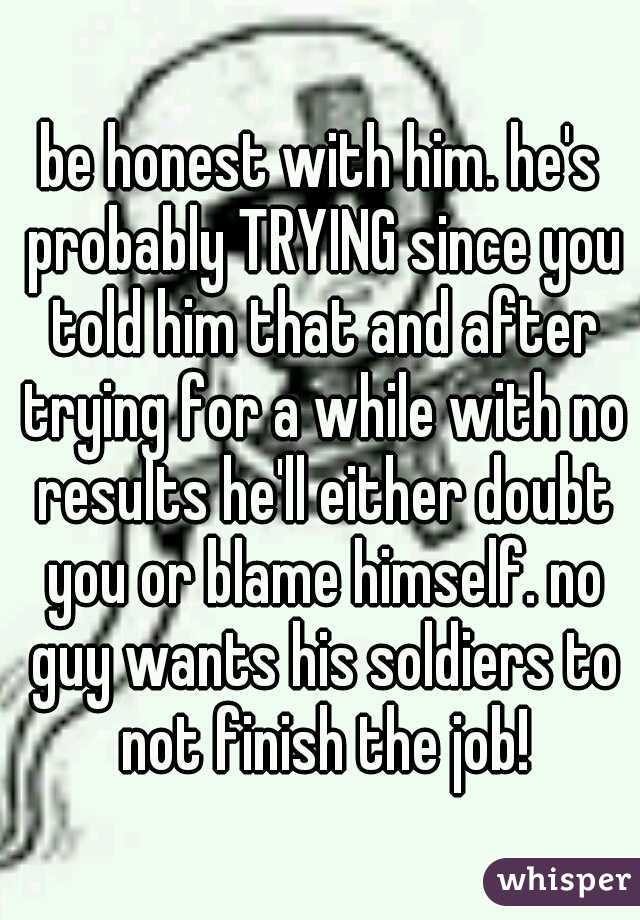 be honest with him. he's probably TRYING since you told him that and after trying for a while with no results he'll either doubt you or blame himself. no guy wants his soldiers to not finish the job!