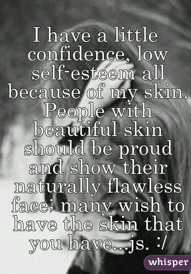 I have a little confidence, low self-esteem all because of my skin. People with beautiful skin should be proud and show their naturally flawless face; many wish to have the skin that you have...js. :/