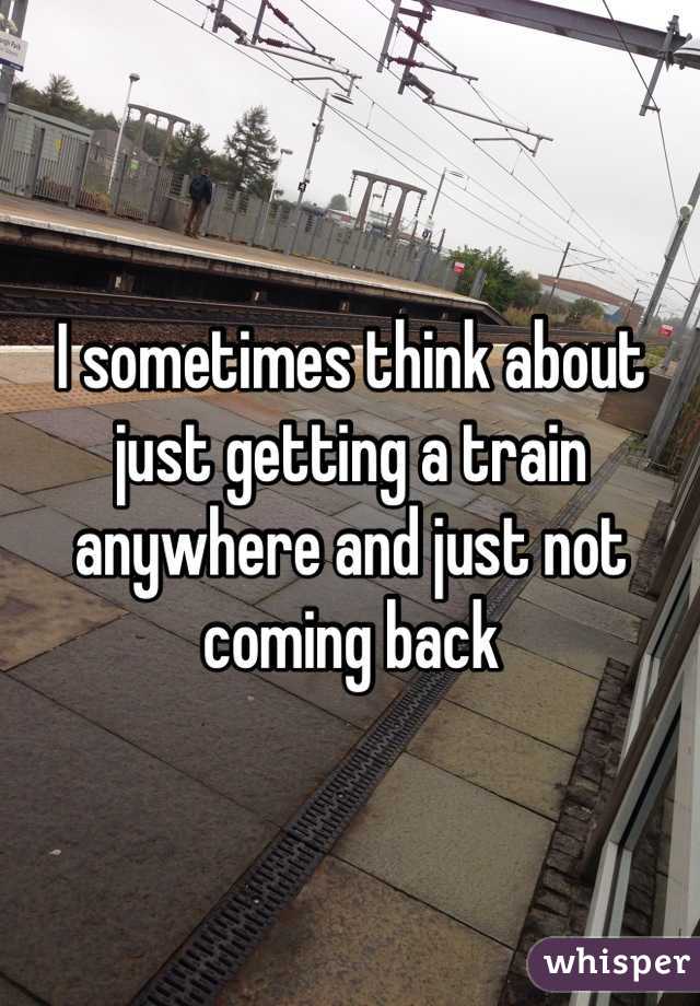 I sometimes think about just getting a train anywhere and just not coming back 