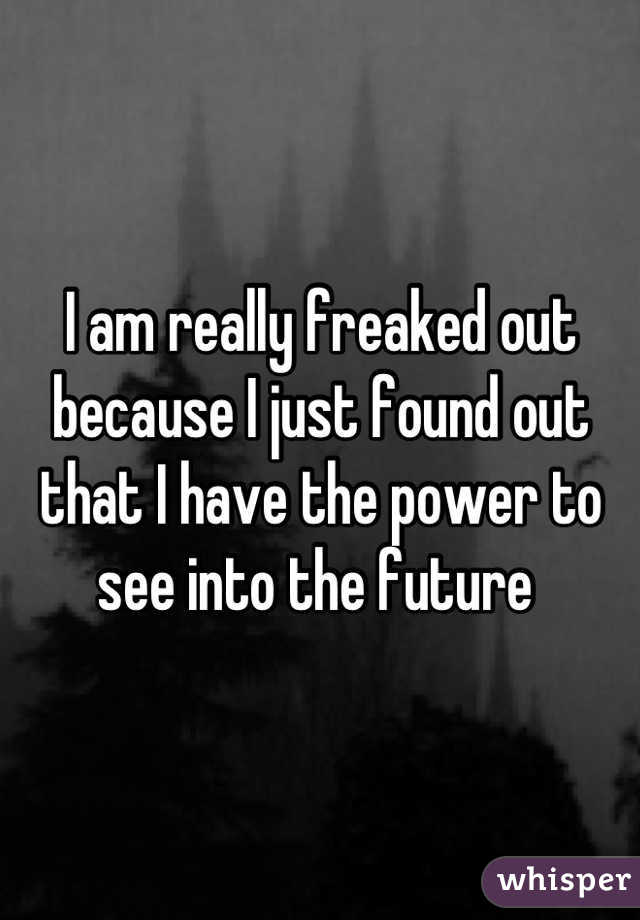 I am really freaked out because I just found out that I have the power to see into the future 