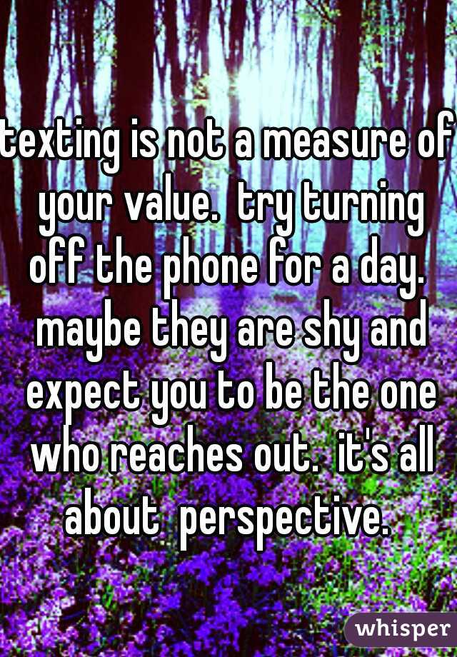 texting is not a measure of your value.  try turning off the phone for a day.  maybe they are shy and expect you to be the one who reaches out.  it's all about  perspective. 