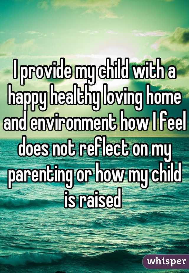 I provide my child with a happy healthy loving home and environment how I feel does not reflect on my parenting or how my child is raised 