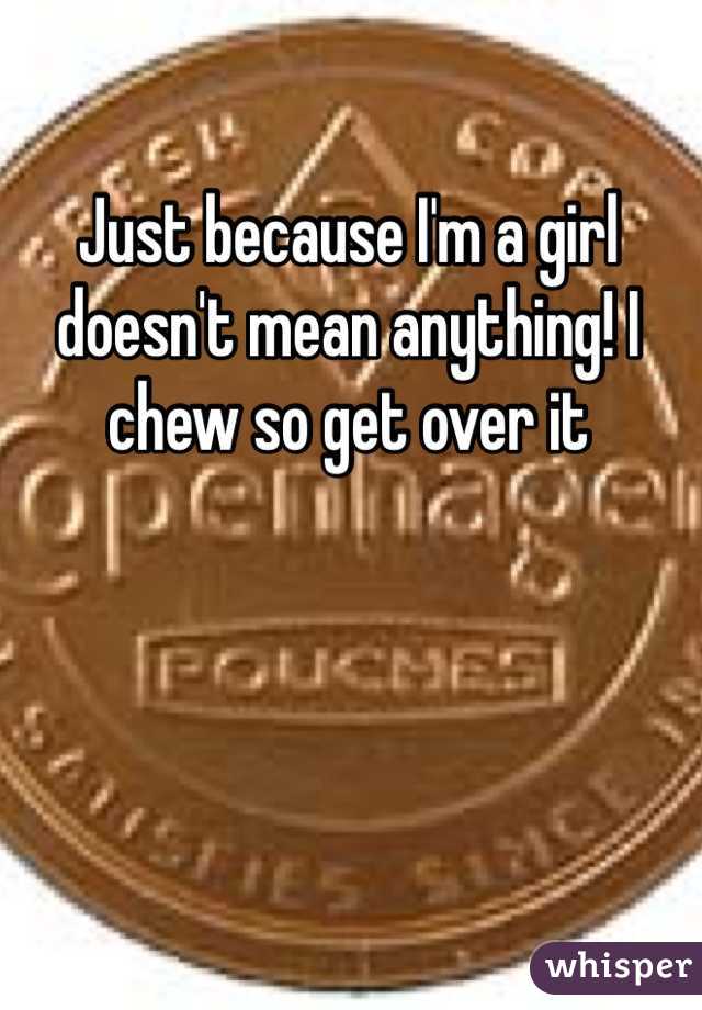 Just because I'm a girl doesn't mean anything! I chew so get over it