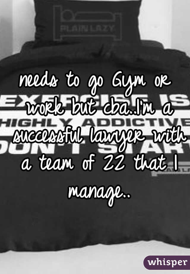 needs to go Gym or work but cba..I'm a successful lawyer with a team of 22 that I manage..