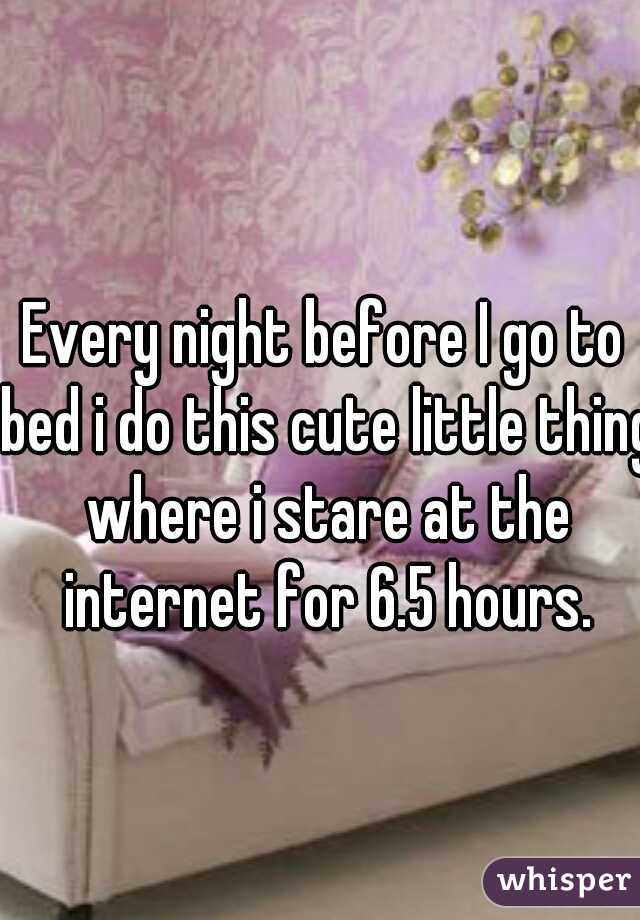 Every night before I go to bed i do this cute little thing where i stare at the internet for 6.5 hours.