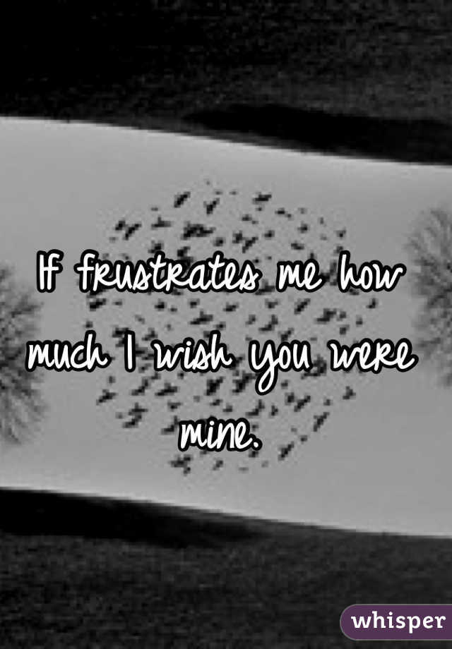 If frustrates me how much I wish you were mine. 