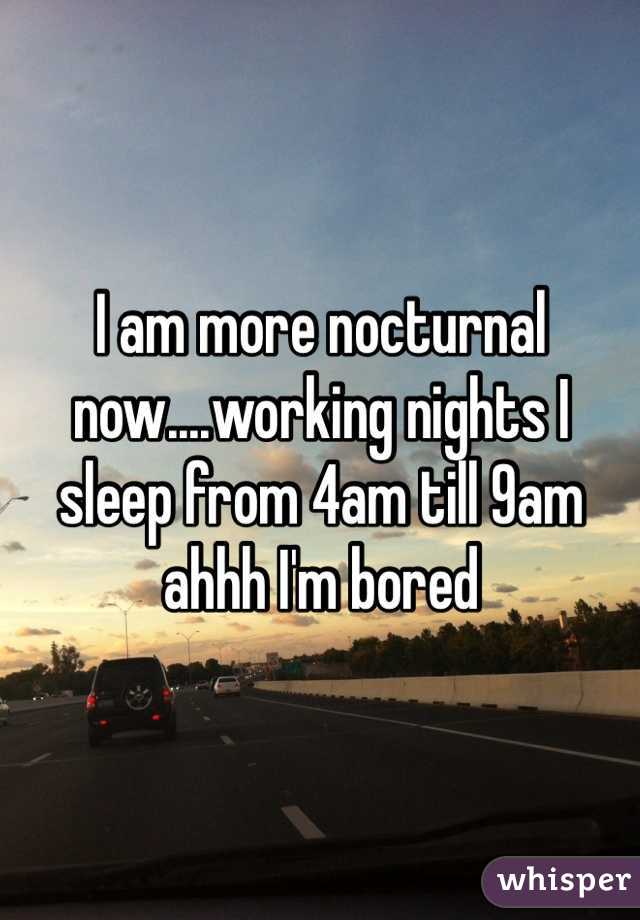 I am more nocturnal now....working nights I sleep from 4am till 9am ahhh I'm bored 