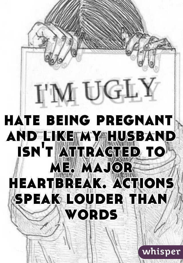 hate being pregnant and like my husband isn't attracted to me. major heartbreak. actions speak louder than words