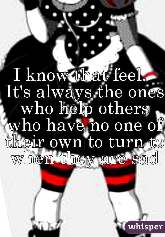 I know that feel.  It's always the ones who help others who have no one of their own to turn to when they are sad